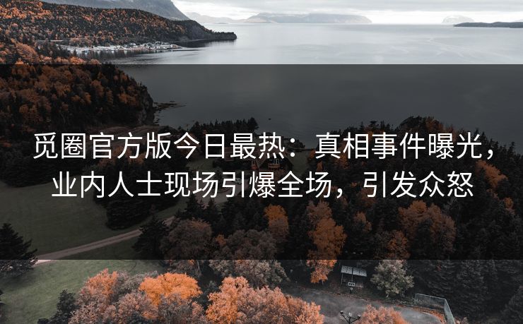 觅圈官方版今日最热：真相事件曝光，业内人士现场引爆全场，引发众怒
