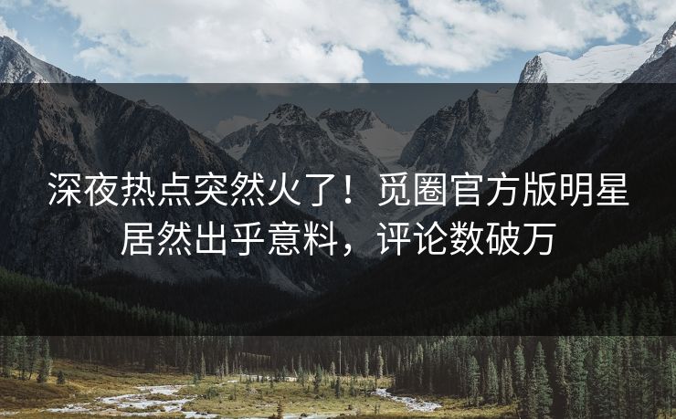 深夜热点突然火了！觅圈官方版明星居然出乎意料，评论数破万