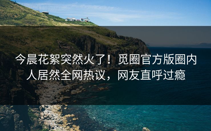 今晨花絮突然火了！觅圈官方版圈内人居然全网热议，网友直呼过瘾
