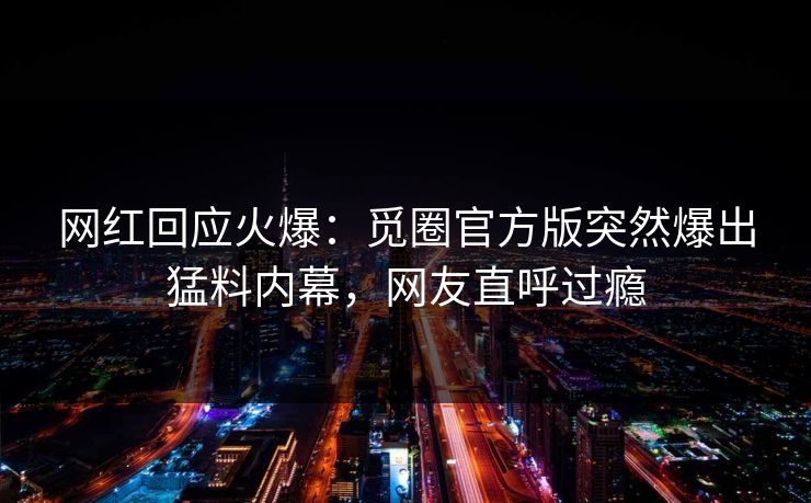 网红回应火爆：觅圈官方版突然爆出猛料内幕，网友直呼过瘾