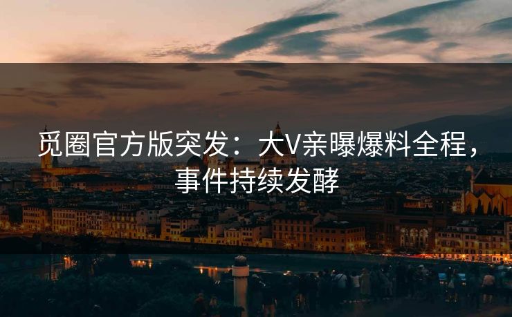 觅圈官方版突发：大V亲曝爆料全程，事件持续发酵