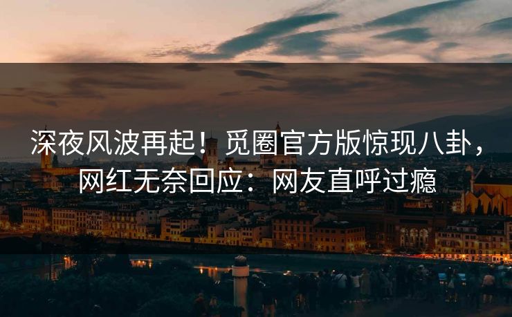 深夜风波再起！觅圈官方版惊现八卦，网红无奈回应：网友直呼过瘾