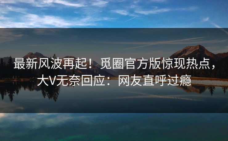 最新风波再起！觅圈官方版惊现热点，大V无奈回应：网友直呼过瘾