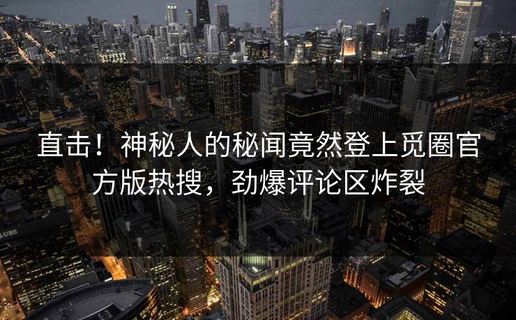 直击！神秘人的秘闻竟然登上觅圈官方版热搜，劲爆评论区炸裂