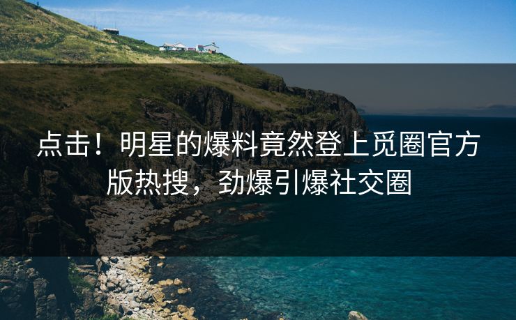点击！明星的爆料竟然登上觅圈官方版热搜，劲爆引爆社交圈
