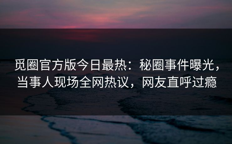 觅圈官方版今日最热：秘圈事件曝光，当事人现场全网热议，网友直呼过瘾