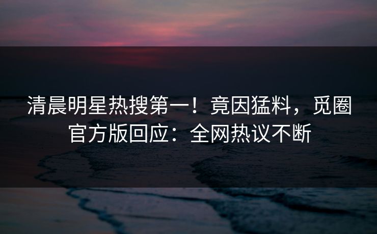 清晨明星热搜第一！竟因猛料，觅圈官方版回应：全网热议不断