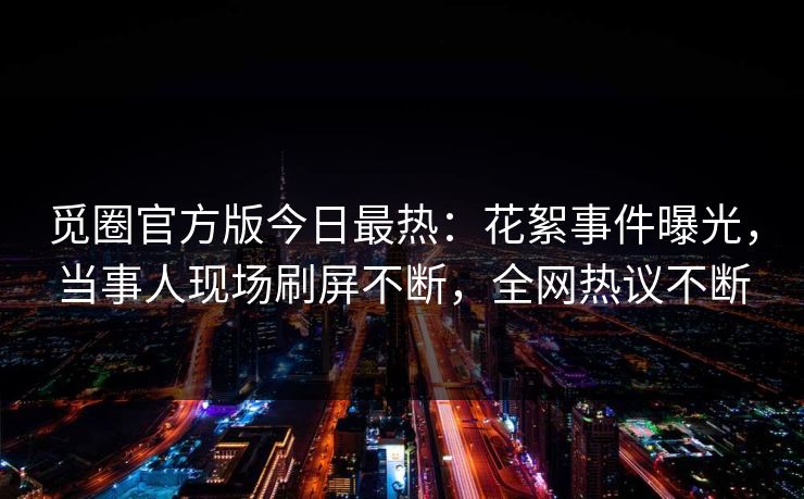 觅圈官方版今日最热：花絮事件曝光，当事人现场刷屏不断，全网热议不断