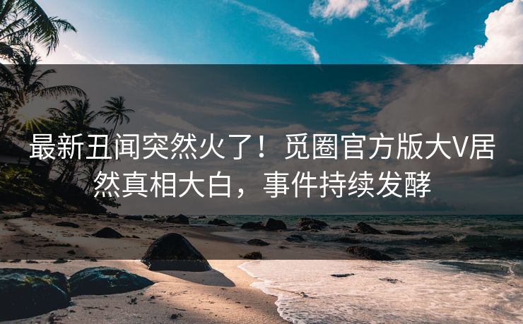 最新丑闻突然火了！觅圈官方版大V居然真相大白，事件持续发酵