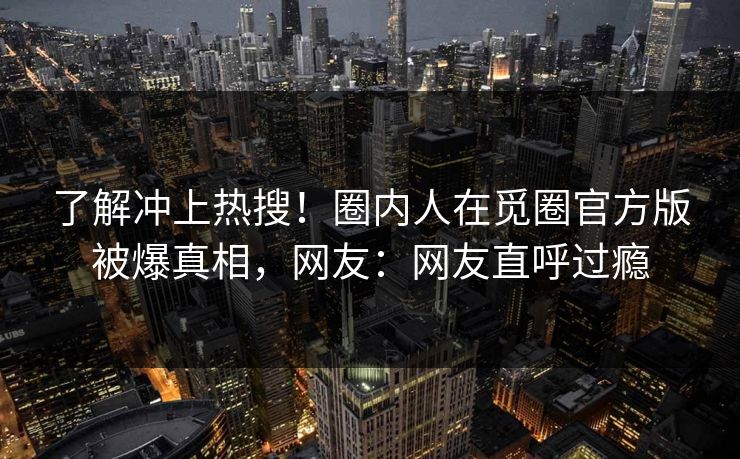 了解冲上热搜！圈内人在觅圈官方版被爆真相，网友：网友直呼过瘾
