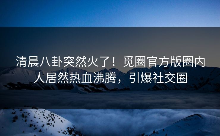 清晨八卦突然火了！觅圈官方版圈内人居然热血沸腾，引爆社交圈