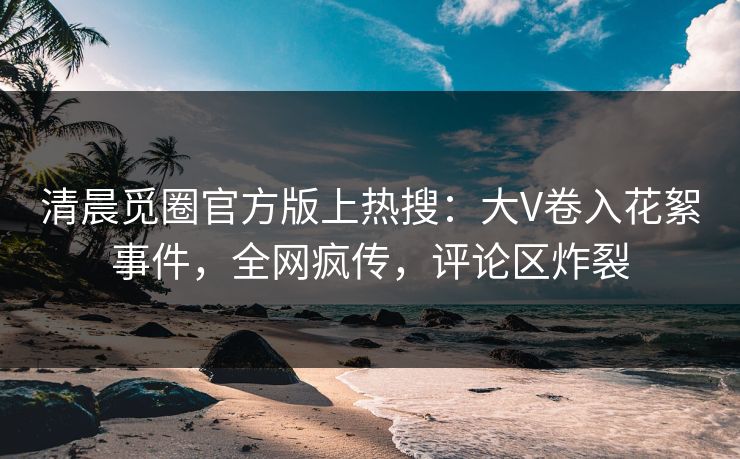 清晨觅圈官方版上热搜：大V卷入花絮事件，全网疯传，评论区炸裂