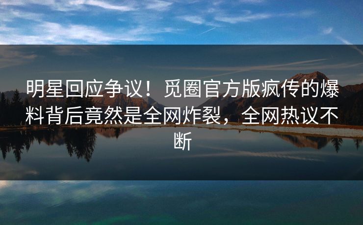 明星回应争议！觅圈官方版疯传的爆料背后竟然是全网炸裂，全网热议不断