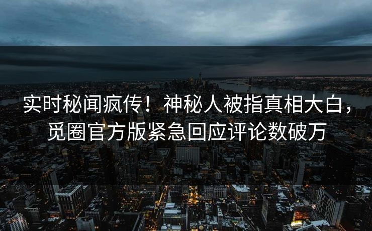 实时秘闻疯传！神秘人被指真相大白，觅圈官方版紧急回应评论数破万