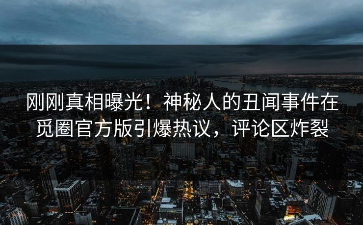 刚刚真相曝光！神秘人的丑闻事件在觅圈官方版引爆热议，评论区炸裂