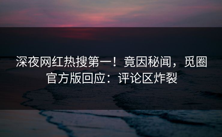 深夜网红热搜第一！竟因秘闻，觅圈官方版回应：评论区炸裂