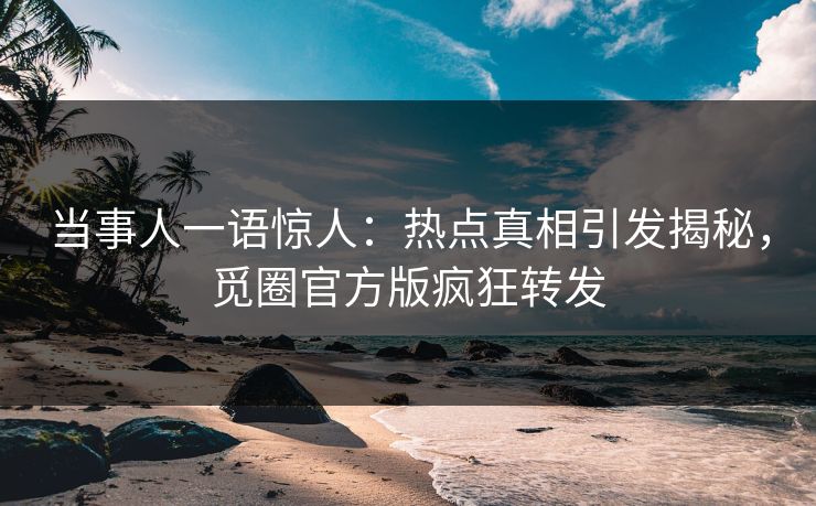 当事人一语惊人：热点真相引发揭秘，觅圈官方版疯狂转发