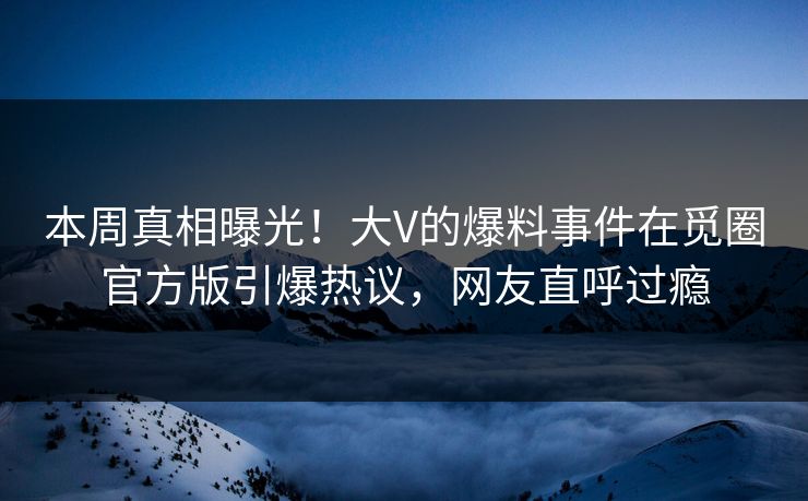 本周真相曝光！大V的爆料事件在觅圈官方版引爆热议，网友直呼过瘾