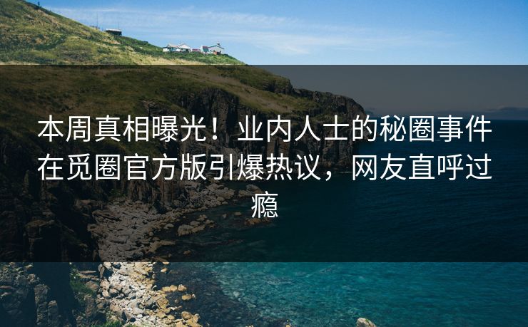 本周真相曝光！业内人士的秘圈事件在觅圈官方版引爆热议，网友直呼过瘾