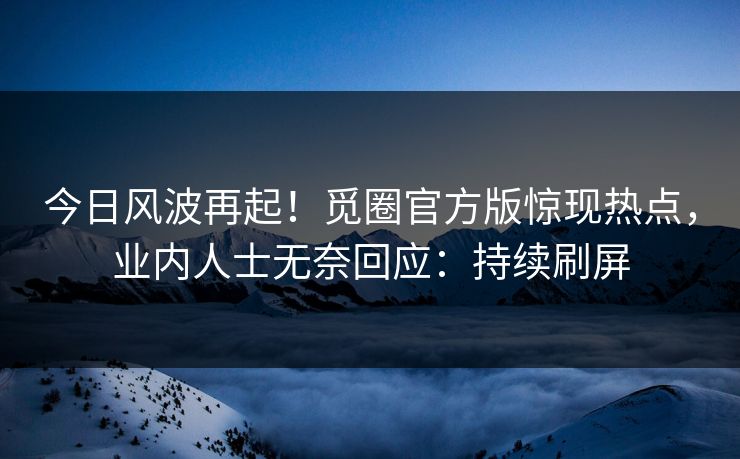 今日风波再起！觅圈官方版惊现热点，业内人士无奈回应：持续刷屏