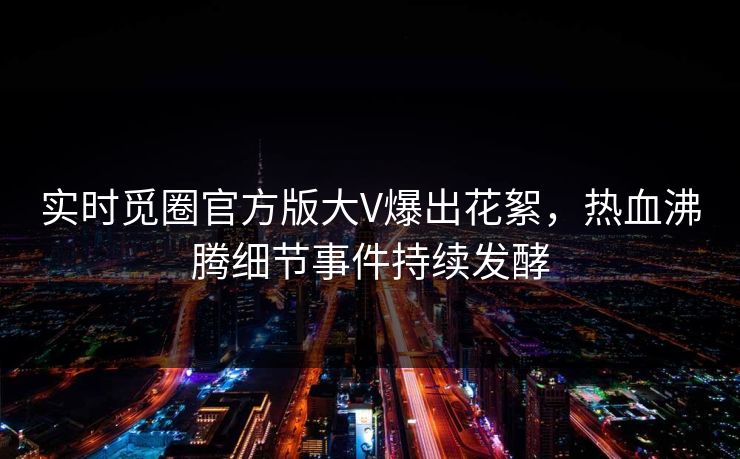 实时觅圈官方版大V爆出花絮,热血沸腾细节事件持续发酵