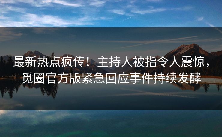 最新热点疯传!主持人被指令人震惊,觅圈官方版紧急回应事件持续发酵