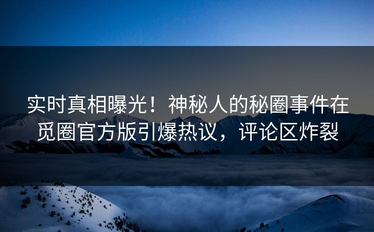 实时真相曝光！神秘人的秘圈事件在觅圈官方版引爆热议，评论区炸裂