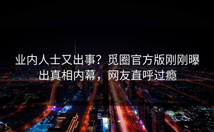 业内人士又出事？觅圈官方版刚刚曝出真相内幕，网友直呼过瘾