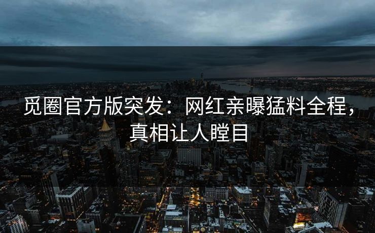 觅圈官方版突发：网红亲曝猛料全程，真相让人瞠目