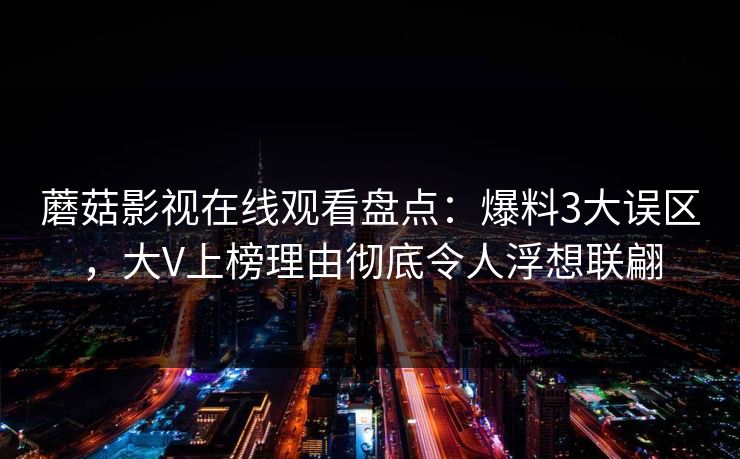 蘑菇影视在线观看盘点：爆料3大误区，大V上榜理由彻底令人浮想联翩