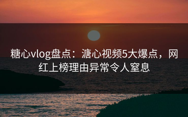 糖心vlog盘点：溏心视频5大爆点，网红上榜理由异常令人窒息