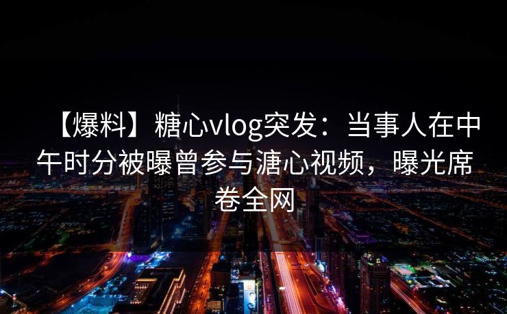 【爆料】糖心vlog突发：当事人在中午时分被曝曾参与溏心视频，曝光席卷全网