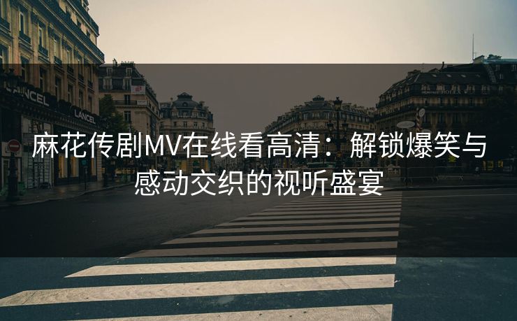 麻花传剧MV在线看高清：解锁爆笑与感动交织的视听盛宴