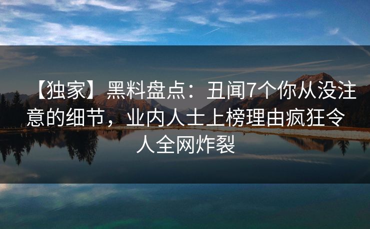 【独家】黑料盘点：丑闻7个你从没注意的细节，业内人士上榜理由疯狂令人全网炸裂