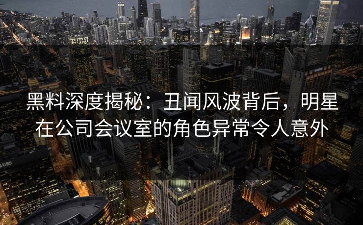 黑料深度揭秘：丑闻风波背后，明星在公司会议室的角色异常令人意外
