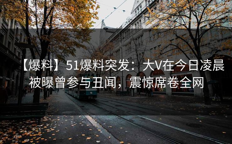【爆料】51爆料突发：大V在今日凌晨被曝曾参与丑闻，震惊席卷全网