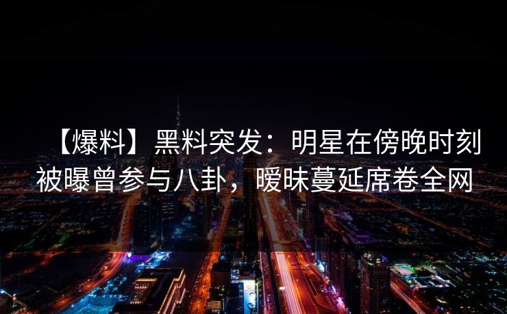 【爆料】黑料突发：明星在傍晚时刻被曝曾参与八卦，暧昧蔓延席卷全网