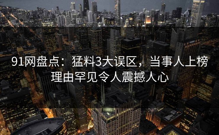 91网盘点：猛料3大误区，当事人上榜理由罕见令人震撼人心