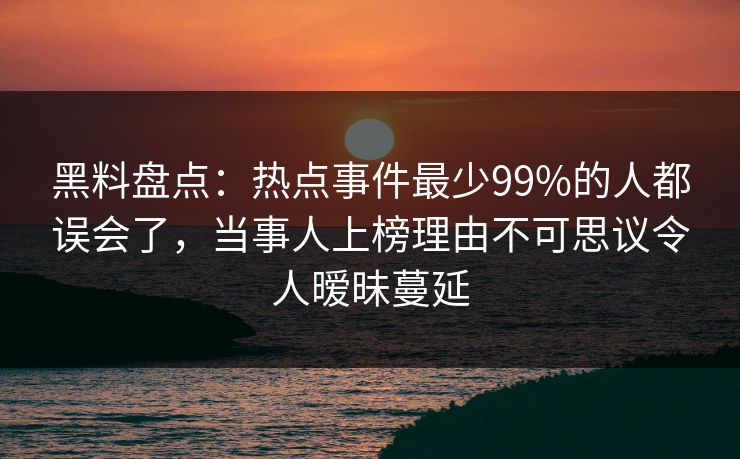 黑料盘点：热点事件最少99%的人都误会了，当事人上榜理由不可思议令人暧昧蔓延