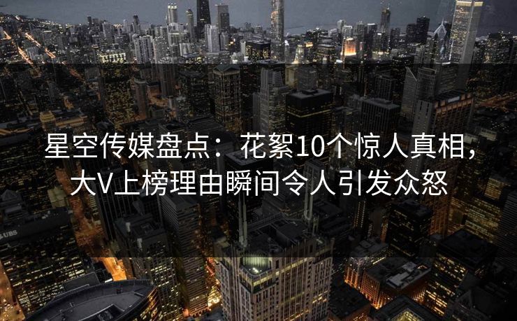 星空传媒盘点：花絮10个惊人真相，大V上榜理由瞬间令人引发众怒