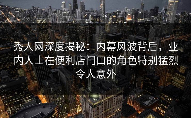秀人网深度揭秘：内幕风波背后，业内人士在便利店门口的角色特别猛烈令人意外