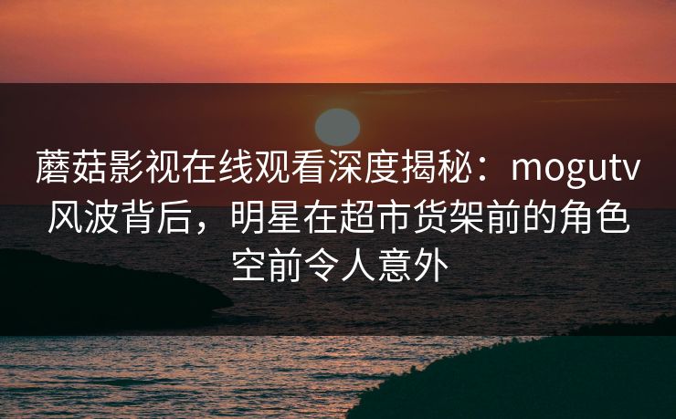蘑菇影视在线观看深度揭秘：mogutv风波背后，明星在超市货架前的角色空前令人意外