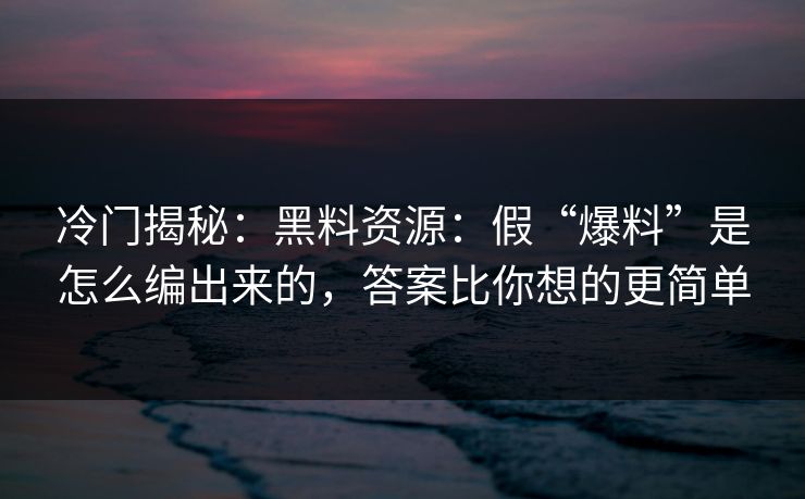 冷门揭秘：黑料资源：假“爆料”是怎么编出来的，答案比你想的更简单