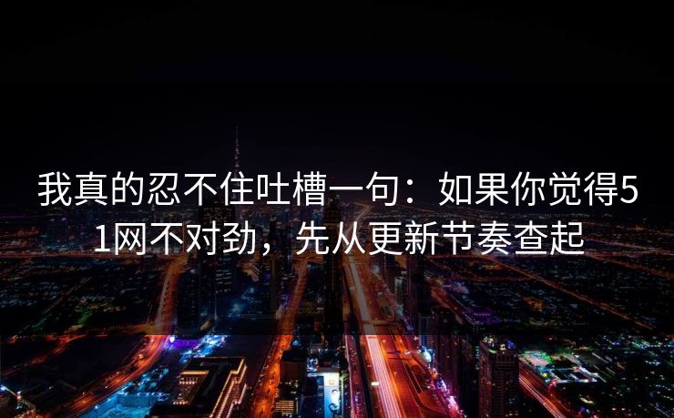 我真的忍不住吐槽一句：如果你觉得51网不对劲，先从更新节奏查起