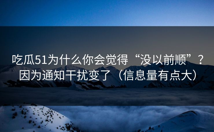 吃瓜51为什么你会觉得“没以前顺”？因为通知干扰变了（信息量有点大）