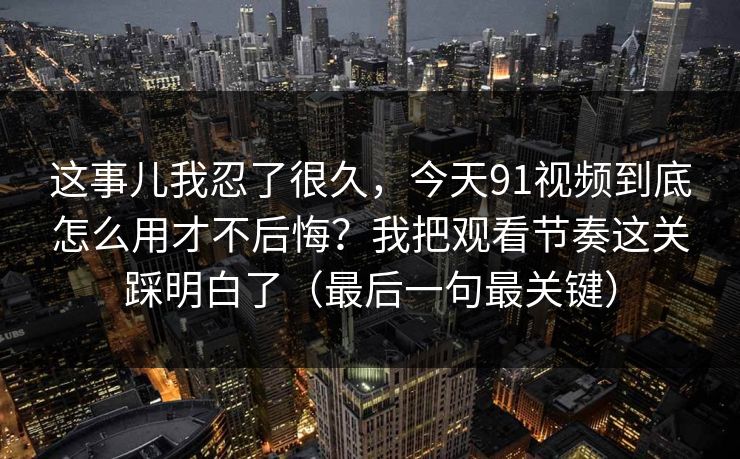这事儿我忍了很久，今天91视频到底怎么用才不后悔？我把观看节奏这关踩明白了（最后一句最关键）