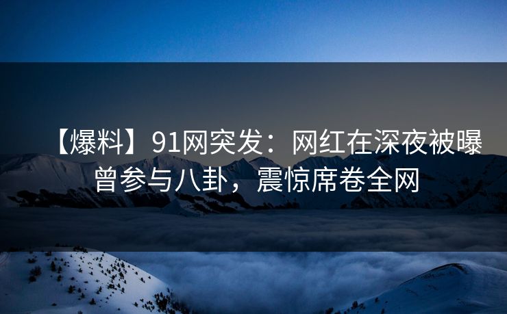 【爆料】91网突发：网红在深夜被曝曾参与八卦，震惊席卷全网