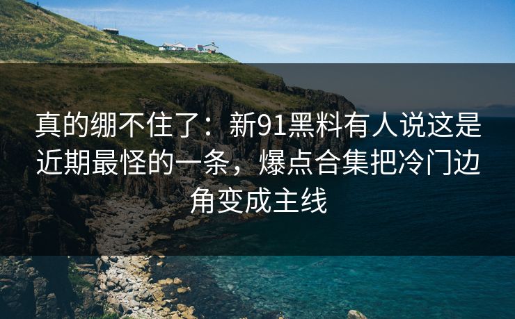 真的绷不住了：新91黑料有人说这是近期最怪的一条，爆点合集把冷门边角变成主线
