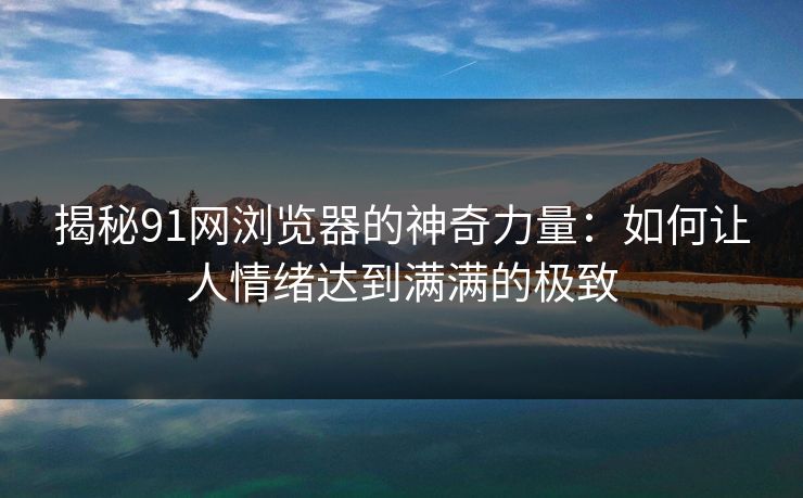 揭秘91网浏览器的神奇力量：如何让人情绪达到满满的极致