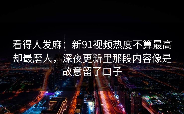 看得人发麻：新91视频热度不算最高却最磨人，深夜更新里那段内容像是故意留了口子